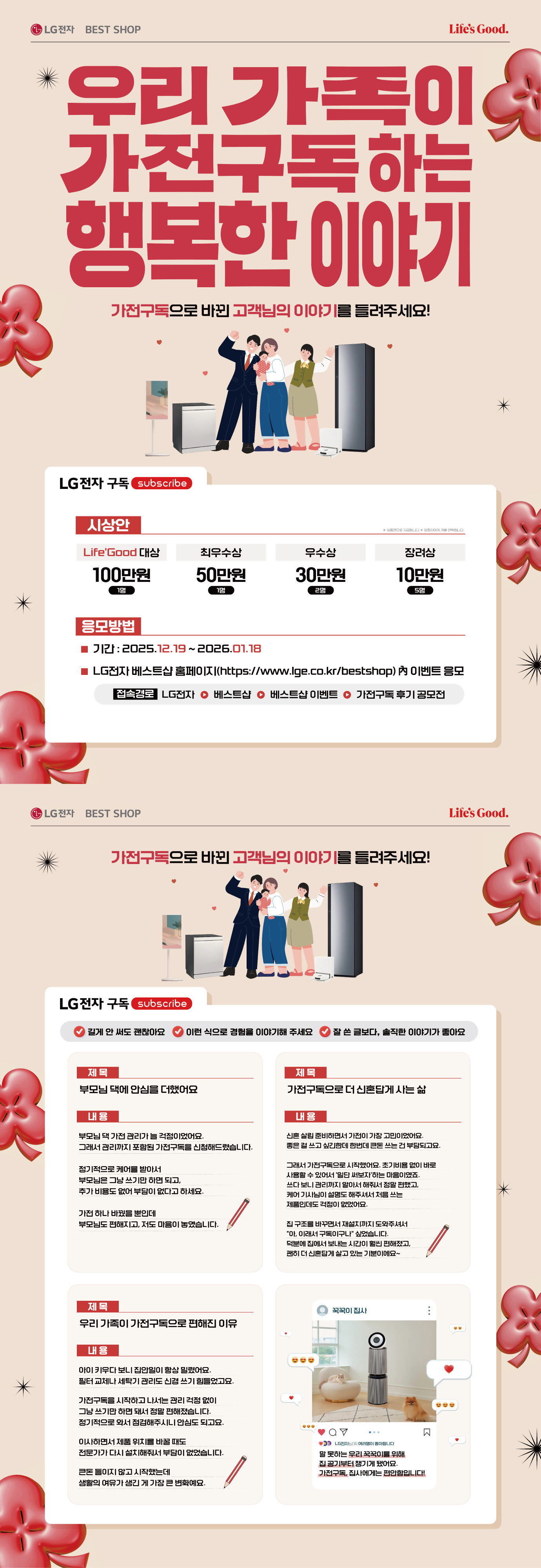 LG BEST SHOP
Life's Good.
우리 가족이 가전구독하는 행복한이야기
가전구독으로 바뀐 고객님의 이야기를 들려주세요!
LG전자 구독 subscribe
시상안
※ 상품권으로 지급됩니다. ※ 당첨자에게 개별 연락됩니다.
Life'Good 대상
최우수상
우수삼
장려상
100만원
50만원
30만원
10만원
1명
1명
2명
5명
응모방법
■ J12:2025.12.19~ 2026.01.18
LG전자 베스트샵 홈페이지(https://www.lge.co.kr/bestshop) 內 이벤트 응모
[접속경로 LG전자 ● 베스트샵 ᄋ 베스트샵 이벤트 0 가전구독 후기 공모전
GLG전자 BEST SHOP
가전구독으로 바뀐 고객님의 이야기를 들려주세요!
LG전자 구독 subscribe
Life's Good.
길게 안 써도 괜찮아요
이런식으로 경험을 이야기해 주세요 ᄋ 잘 쓴 글보다, 솔직한 이야기가 좋아요
제목
제목
부모님 댁에 안심을 더했어요
가천구독으로 더신혼답게 사는 삶
내용
부모님 댁가전 관리가 늘 걱정이었어요.
그래서 관리까지 포함된 가전구독을 신청해드렸습니다.
정기적으로 케어를 받아서
부모님은 그냥 쓰기만 하면 되고,
추가 비용도 없어 부담이 없다고 하세요.
가전 하나 바꿨을 뿐인데
부모님도 편해지고, 저도 마음이 놓였습니다.
내용
신혼살림 준비하면서 가전이 가장 고민이었어요. 좋은 걸 쓰고 싶긴한데 한번데 큰돈 쓰는 건 부담되고요.
그래서 가전구독으로 시작했어요. 초기비용없이 바로 사용할 수 있어서 일단 써보자하는 마음이였죠. 쓰다보니 관리까지 알아서 해줘서 정말 편했고, 케어기사님이 설명도 해주셔서 처음 쓰는 제품인데도 걱정이 없었어요.
집구조를 바꾸면서 재설치까지 도와주셔서
